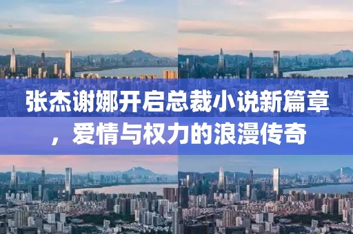 張杰謝娜開啟總裁小說新篇章，愛情與權(quán)力的浪漫傳奇