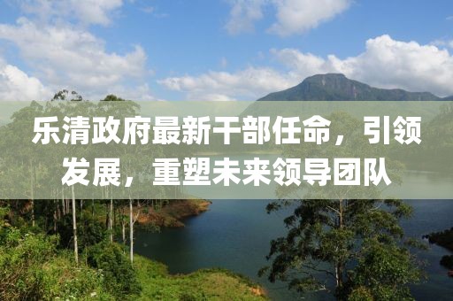 樂清政府最新干部任命，引領(lǐng)發(fā)展，重塑未來(lái)領(lǐng)導(dǎo)團(tuán)隊(duì)