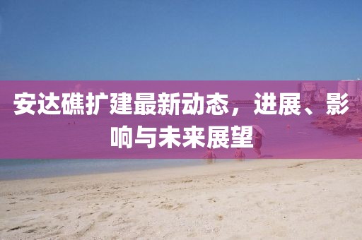 安達(dá)礁擴(kuò)建最新動(dòng)態(tài)，進(jìn)展、影響與未來展望