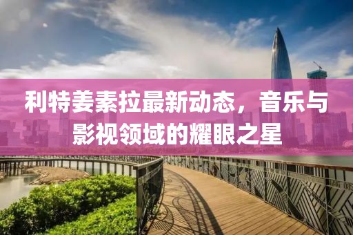 利特姜素拉最新動(dòng)態(tài)，音樂與影視領(lǐng)域的耀眼之星