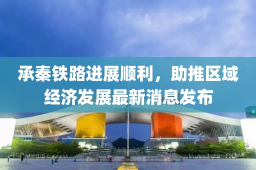 承秦鐵路進(jìn)展順利，助推區(qū)域經(jīng)濟(jì)發(fā)展最新消息發(fā)布