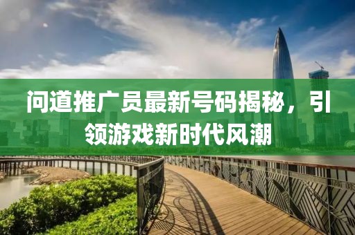 問道推廣員最新號碼揭秘，引領(lǐng)游戲新時(shí)代風(fēng)潮