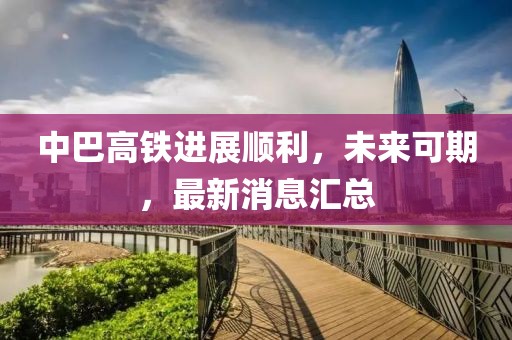 中巴高鐵進(jìn)展順利，未來可期，最新消息匯總
