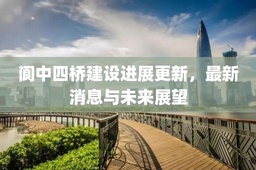 閬中四橋建設(shè)進(jìn)展更新，最新消息與未來展望