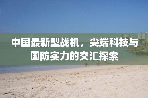 中國最新型戰(zhàn)機，尖端科技與國防實力的交匯探索