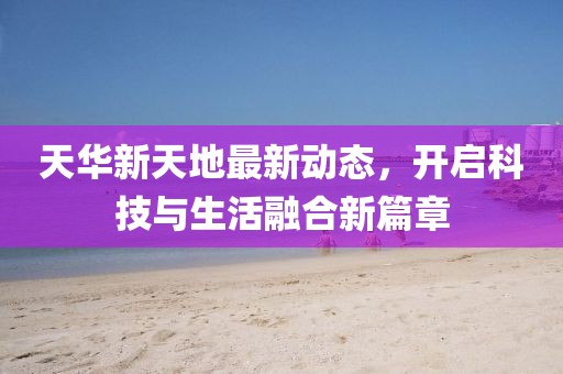 天華新天地最新動(dòng)態(tài)，開啟科技與生活融合新篇章