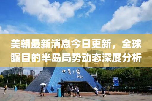 美朝最新消息今日更新，全球矚目的半島局勢(shì)動(dòng)態(tài)深度分析