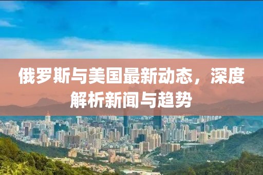 俄羅斯與美國(guó)最新動(dòng)態(tài)，深度解析新聞與趨勢(shì)