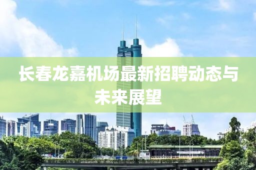 長(zhǎng)春龍嘉機(jī)場(chǎng)最新招聘動(dòng)態(tài)與未來(lái)展望