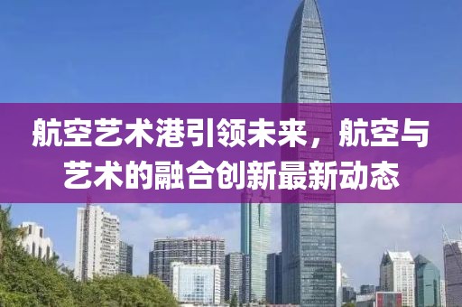 航空藝術(shù)港引領(lǐng)未來(lái)，航空與藝術(shù)的融合創(chuàng)新最新動(dòng)態(tài)