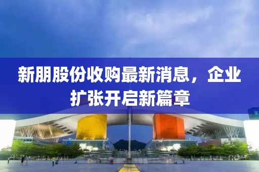 新朋股份收購(gòu)最新消息，企業(yè)擴(kuò)張開(kāi)啟新篇章