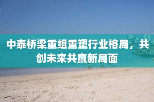 中泰橋梁重組重塑行業(yè)格局，共創(chuàng)未來共贏新局面