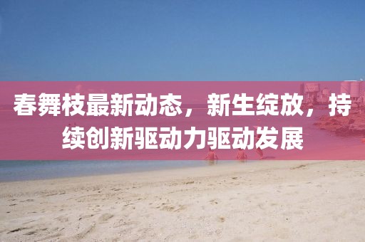 春舞枝最新動態(tài)，新生綻放，持續(xù)創(chuàng)新驅(qū)動力驅(qū)動發(fā)展