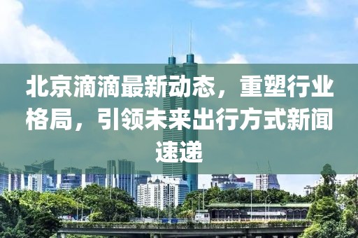 北京滴滴最新動態(tài)，重塑行業(yè)格局，引領(lǐng)未來出行方式新聞速遞