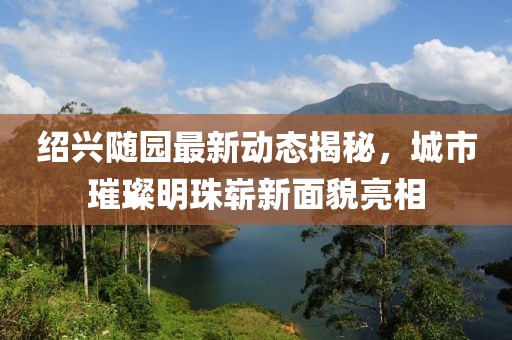 紹興隨園最新動態(tài)揭秘，城市璀璨明珠嶄新面貌亮相