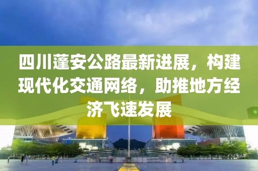 四川蓬安公路最新進(jìn)展，構(gòu)建現(xiàn)代化交通網(wǎng)絡(luò)，助推地方經(jīng)濟(jì)飛速發(fā)展