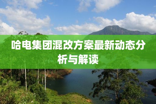 哈電集團混改方案最新動態(tài)分析與解讀