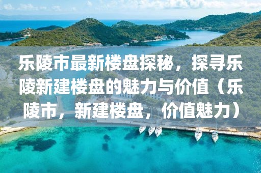 樂陵市最新樓盤探秘，探尋樂陵新建樓盤的魅力與價值（樂陵市，新建樓盤，價值魅力）
