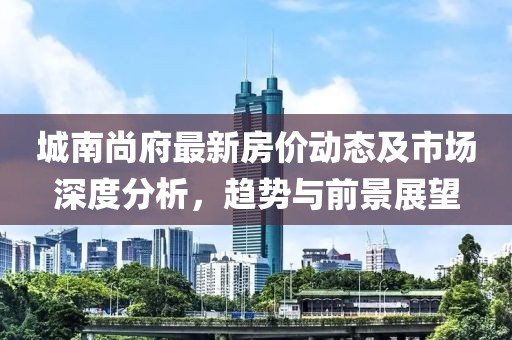 城南尚府最新房價動態(tài)及市場深度分析，趨勢與前景展望