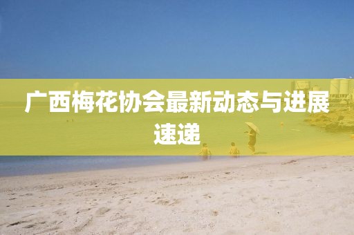 廣西梅花協(xié)會最新動態(tài)與進展速遞