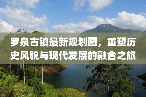 羅泉古鎮(zhèn)最新規(guī)劃圖，重塑歷史風(fēng)貌與現(xiàn)代發(fā)展的融合之旅