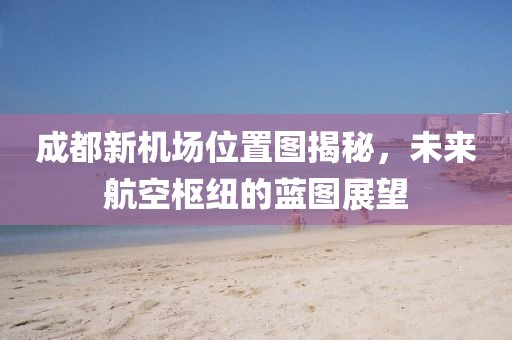 成都新機(jī)場(chǎng)位置圖揭秘，未來(lái)航空樞紐的藍(lán)圖展望