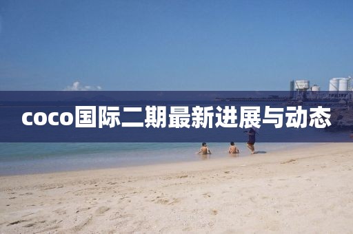 coco國(guó)際二期最新進(jìn)展與動(dòng)態(tài)