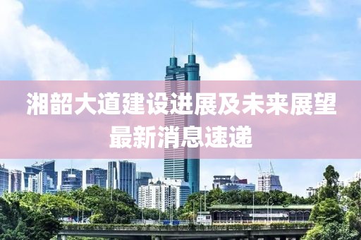 湘韶大道建設(shè)進(jìn)展及未來展望最新消息速遞