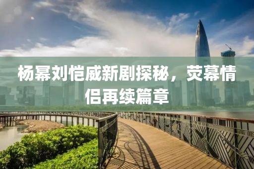 楊冪劉愷威新劇探秘，熒幕情侶再續(xù)篇章