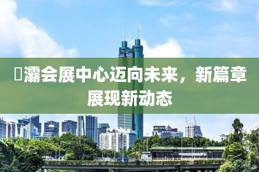 浐灞會(huì)展中心邁向未來，新篇章展現(xiàn)新動(dòng)態(tài)