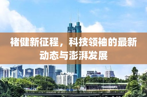 褚健新征程，科技領(lǐng)袖的最新動(dòng)態(tài)與澎湃發(fā)展