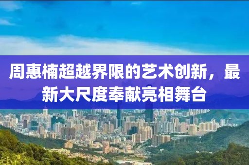 周惠楠超越界限的藝術(shù)創(chuàng)新，最新大尺度奉獻(xiàn)亮相舞臺(tái)