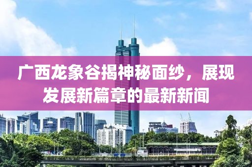 廣西龍象谷揭神秘面紗，展現(xiàn)發(fā)展新篇章的最新新聞