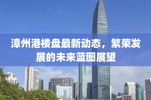 漳州港樓盤(pán)最新動(dòng)態(tài)，繁榮發(fā)展的未來(lái)藍(lán)圖展望