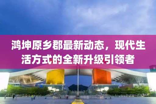 鴻坤原鄉(xiāng)郡最新動(dòng)態(tài)，現(xiàn)代生活方式的全新升級(jí)引領(lǐng)者