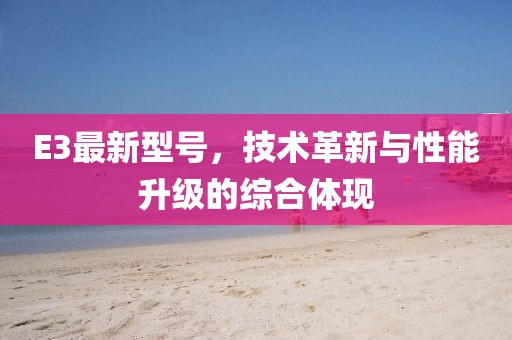 E3最新型號(hào)，技術(shù)革新與性能升級(jí)的綜合體現(xiàn)