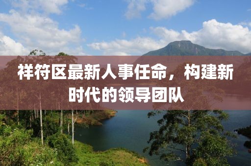 祥符區(qū)最新人事任命，構(gòu)建新時代的領(lǐng)導(dǎo)團隊