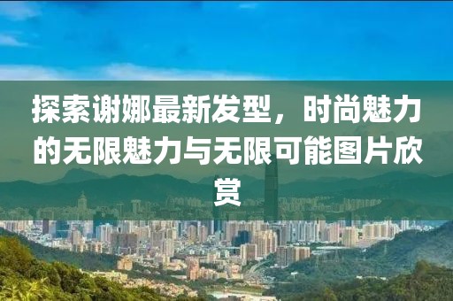 探索謝娜最新發(fā)型，時(shí)尚魅力的無限魅力與無限可能圖片欣賞
