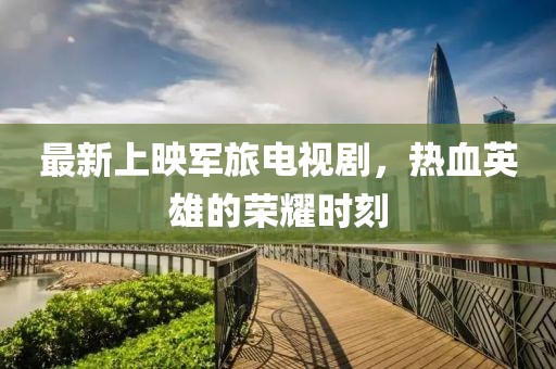 最新上映軍旅電視劇，熱血英雄的榮耀時刻