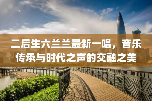 二后生六蘭蘭最新一唱，音樂傳承與時代之聲的交融之美