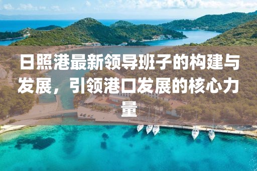 日照港最新領(lǐng)導(dǎo)班子的構(gòu)建與發(fā)展，引領(lǐng)港口發(fā)展的核心力量