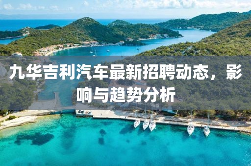 九華吉利汽車最新招聘動態(tài)，影響與趨勢分析