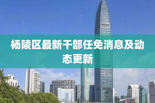 楊陵區(qū)最新干部任免消息及動(dòng)態(tài)更新