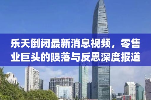 樂天倒閉最新消息視頻，零售業(yè)巨頭的隕落與反思深度報道