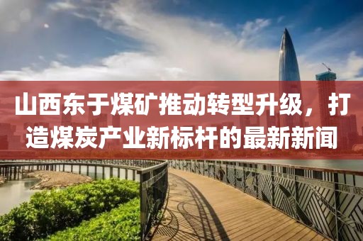 山西東于煤礦推動(dòng)轉(zhuǎn)型升級(jí)，打造煤炭產(chǎn)業(yè)新標(biāo)桿的最新新聞