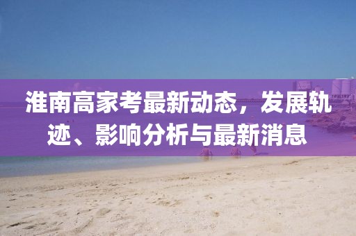 淮南高家考最新動態(tài)，發(fā)展軌跡、影響分析與最新消息