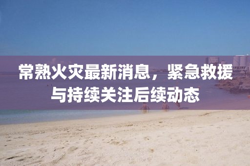 常熟火災最新消息，緊急救援與持續(xù)關注后續(xù)動態(tài)