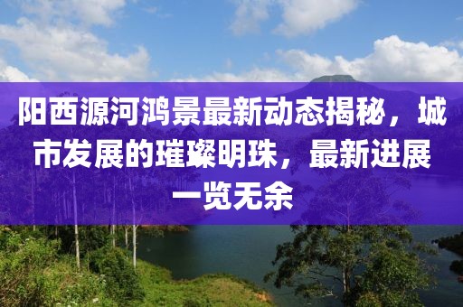 陽西源河鴻景最新動(dòng)態(tài)揭秘，城市發(fā)展的璀璨明珠，最新進(jìn)展一覽無余