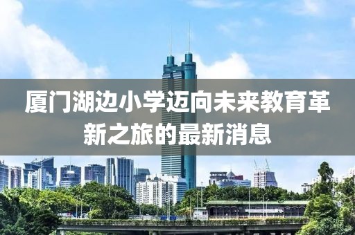 廈門湖邊小學(xué)邁向未來教育革新之旅的最新消息