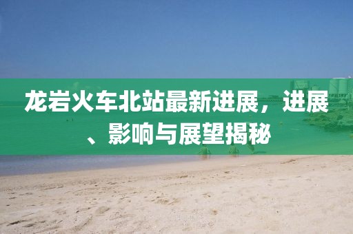 龍巖火車北站最新進(jìn)展，進(jìn)展、影響與展望揭秘